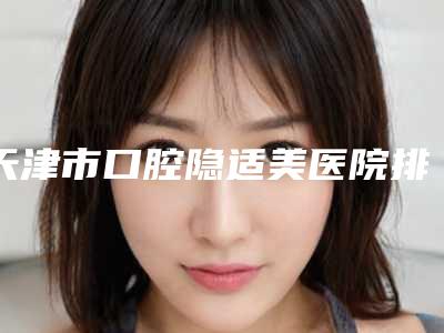 天津市口腔隐适美医院排行单新鲜出炉(天津还美医疗美容价格童叟无欺)