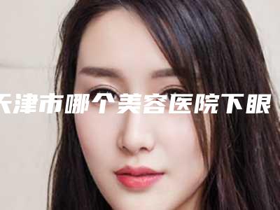 天津市哪个美容医院下眼皮松弛手术好(天津捷尔美医疗医疗门诊部室备受好评)