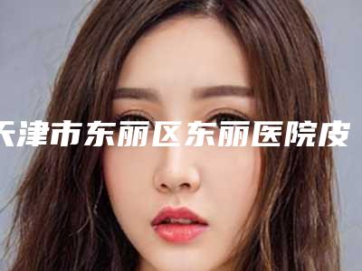 天津市东丽区东丽医院皮肤(整形激光美容)科,天津伊美尔时代奥城医疗美容门诊部技术实力、口碑评价、价格表PK