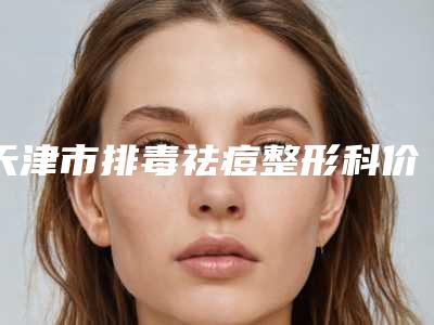 天津市排毒祛痘整形科价格表2025版详细整形收费区间在此-天津市排毒祛痘均价为289元