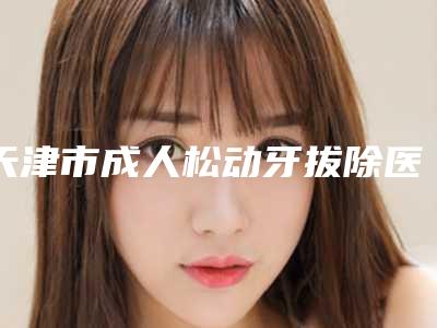 天津市成人松动牙拔除医院上榜名单哪几个实力强(天津市成人松动牙拔除口腔医院正规又有实力)