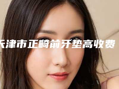 天津市正畸前牙垫高收费标准倾情巨献-天津市正畸前牙垫高价格