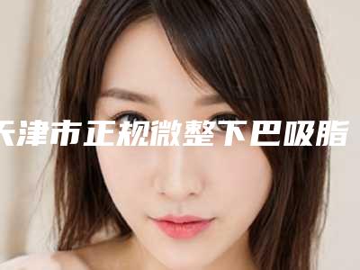 天津市正规微整下巴吸脂机构推荐:微整下巴吸脂医院30强详情介绍