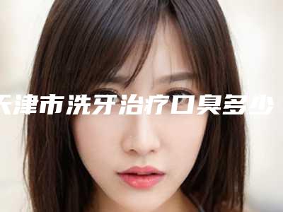 天津市洗牙治疗口臭多少钱-天津市洗牙治疗口臭医院在榜清单top10强合集盘点