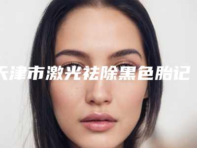 天津市激光祛除黑色胎记医院在榜名单前十位名单花落谁家-天津市激光祛除黑色胎记整形医院