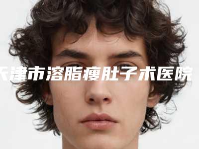 天津市溶脂瘦肚子术医院上榜清单口碑反馈-天津市溶脂瘦肚子术整形医院