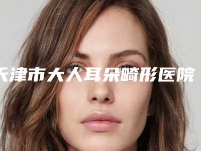 天津市大人耳朵畸形医院排行TOP10强名单被揭开-天津美清佳艺医疗美容诊所