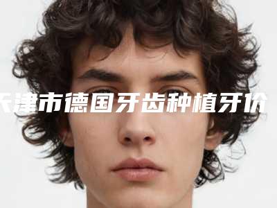 天津市德国牙齿种植牙价格(收费标准)2025热门上线-天津市德国牙齿种植牙价格