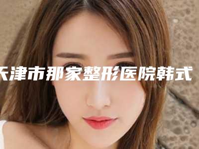 天津市那家整形医院韩式隐形隆鼻术好(天津医科大学总医院医学美容科各自技术特点解析)