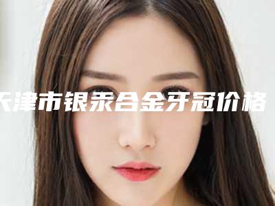 天津市银汞合金牙冠价格(价目)表2025全新-天津市银汞合金牙冠价格