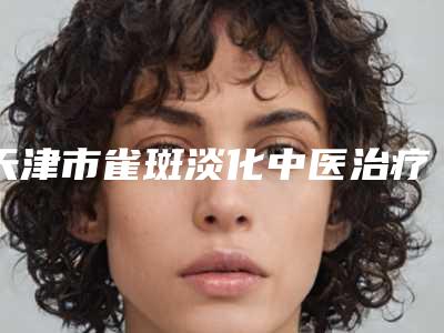 天津市雀斑淡化中医治疗医生在榜名单前十整形医生名单公布-天津市卢明整形医生都值得选
