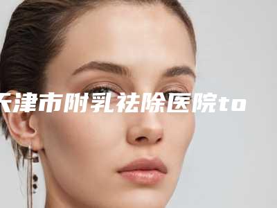 天津市附乳祛除医院top10医(天津华中医学美容专科门诊部高口碑受人追捧)