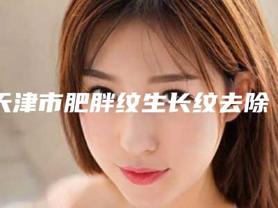 天津市肥胖纹生长纹去除价格价位表,怎么样-天津市肥胖纹生长纹去除均价为5382元