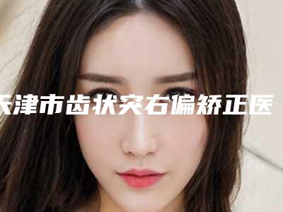 天津市齿状突右偏矫正医院排行榜依旧上榜(天津联群牙科同级难有敌手)