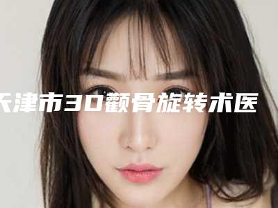 天津市3D颧骨旋转术医生上榜名单综合实力前十名推荐一览-天津市3D颧骨旋转术医生