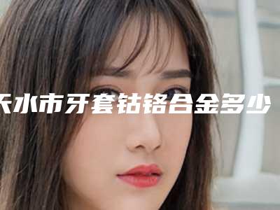 天水市牙套钴铬合金多少钱-天水市牙套钴铬合金医院排名榜揭晓了