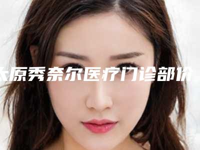太原秀奈尔医疗门诊部价格表(费用)官方正规2025附玻尿酸垫鼻子案例
