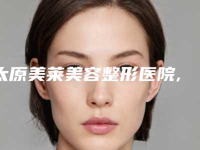 太原美莱美容整形医院,山西医科大学第二医院(山大二院)整形外科哪个医院好附案例
