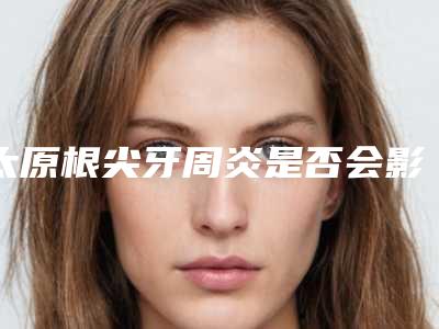 太原根尖牙周炎是否会影响健康