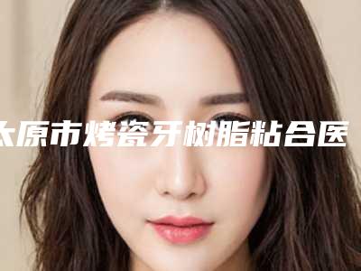 太原市烤瓷牙树脂粘合医院上榜名单走访盘点(太原市烤瓷牙树脂粘合口腔医院口碑评价反馈)