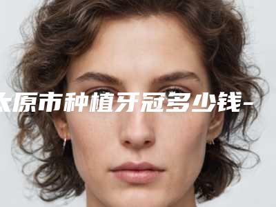 太原市种植牙冠多少钱-太原市种植牙冠医院在榜名单top10超全评测