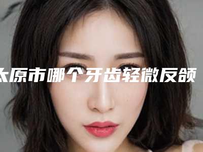 太原市哪个牙齿轻微反颌医院好(太原美妍社医疗美容受众人高捧)