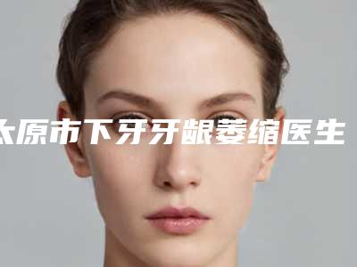 太原市下牙牙龈萎缩医生排名榜前十位哪个技术牛-太原市下牙牙龈萎缩口腔医生