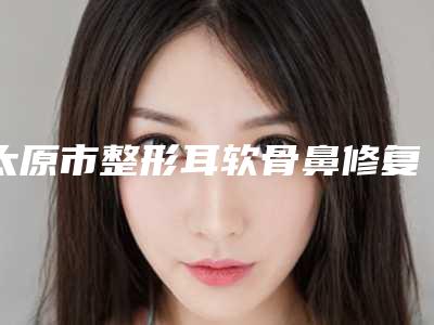 太原市整形耳软骨鼻修复医院-中国辐射防护研究院附属医院(山西省整形外科医院)被网友盛赞