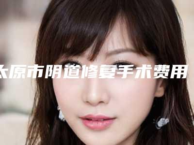 太原市阴道修复手术费用表明细新公布-太原解放军264医院美容整形中心收费标准
