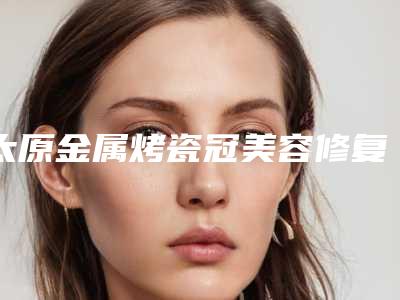 太原金属烤瓷冠美容修复整形医院哪家好(太原烤瓷牙哪家好)