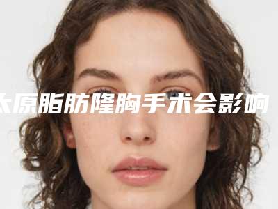 太原脂肪隆胸手术会影响工作吗