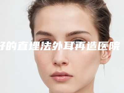 好的直埋法外耳再造医院推荐:直埋法外耳再造医院前30佳哪个技术牛