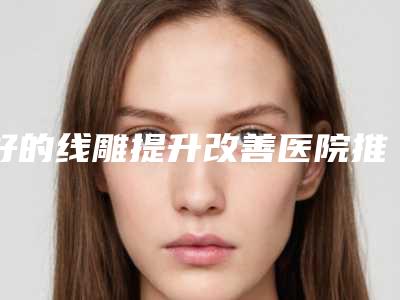 好的线雕提升改善医院推荐:线雕提升改善医院前30位一网打尽