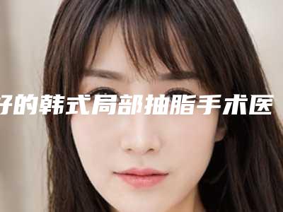 好的韩式局部抽脂手术医生温州市(顾浩医生陈晓蕊口碑一顶一的好)