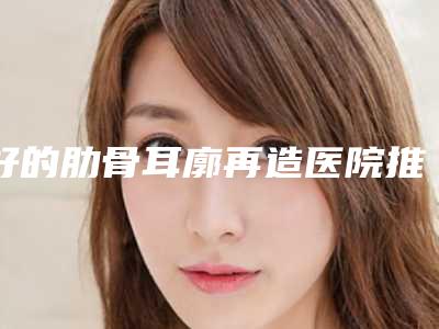 好的肋骨耳廓再造医院推荐:肋骨耳廓再造医院前30名热门综合发布