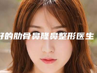 好的肋骨鼻隆鼻整形医生中国:肋骨鼻隆鼻医生top50强合集推荐
