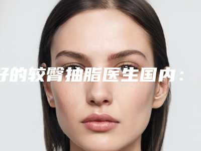好的较臀抽脂医生国内:较臀抽脂医生前50强精选排名