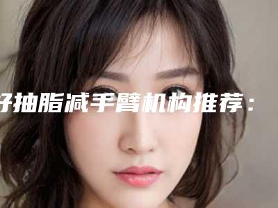 好抽脂减手臂机构推荐:抽脂减手臂医院前30佳哪家医美机构比较好