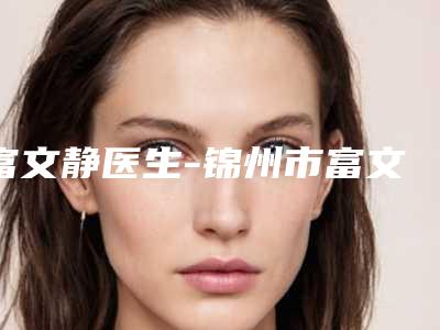 富文静医生-锦州市富文静整形专家老牌口碑出众