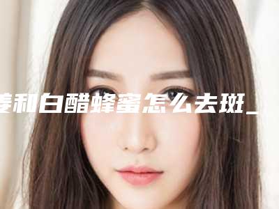 姜和白醋蜂蜜怎么去斑_去斑要多少钱