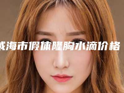 威海市假体隆胸水滴价格(收费标准)全新释出(假体隆胸水滴均价为:43340元)