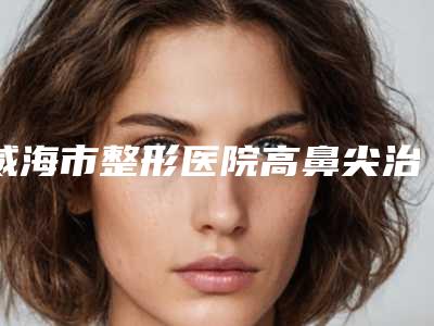 威海市整形医院高鼻尖治疗-威海市中心医院烧伤整形科大咖实力认证