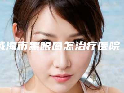 威海市黑眼圈怎治疗医院在榜名单前十位走访了解-威海市黑眼圈怎治疗整形医院