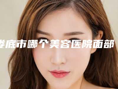 娄底市哪个美容医院面部做吸脂手术好(娄底德美医疗整形美容门诊部含新价格表收费标准)