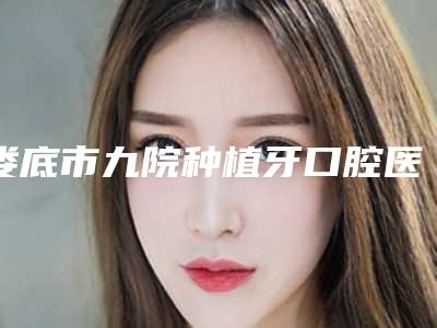 娄底市九院种植牙口腔医生排名前十强提前预告-娄底市九院种植牙医生看哪个医生技术好