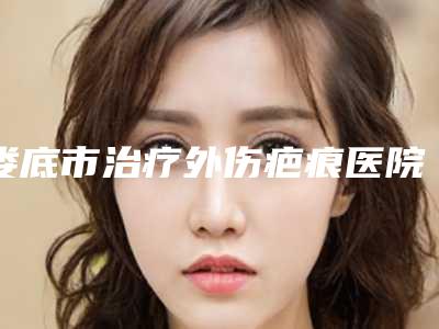 娄底市治疗外伤疤痕医院排名前十位汇总综合(娄底市治疗外伤疤痕整形医院)