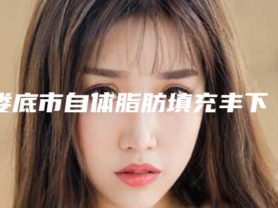 娄底市自体脂肪填充丰下巴医院排行前十位名单大全-娄底京都医学整形