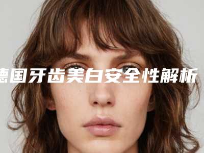 德国牙齿美白安全性解析_德国牙齿美白手术如何确保安全