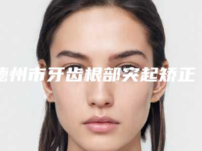 德州市牙齿根部突起矫正医生在榜名单十强哪里做得好-德州市牙齿根部突起矫正口腔医生