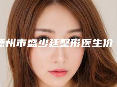 德州市盛少廷整形医生价位表2025全新参考详情